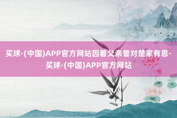 买球·(中国)APP官方网站因着父亲曾对楚家有恩-买球·(中国)APP官方网站