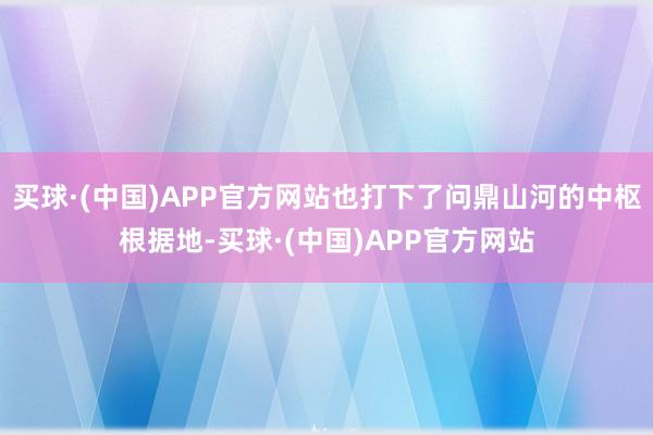 买球·(中国)APP官方网站也打下了问鼎山河的中枢根据地-买球·(中国)APP官方网站