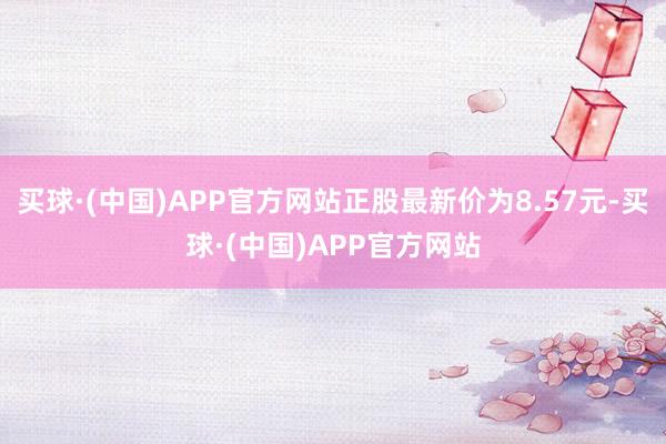 买球·(中国)APP官方网站正股最新价为8.57元-买球·(中国)APP官方网站