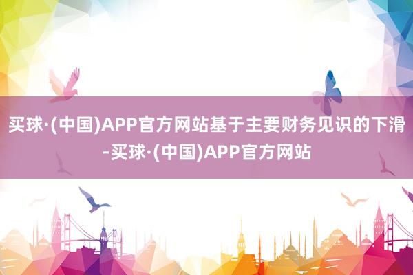 买球·(中国)APP官方网站基于主要财务见识的下滑-买球·(中国)APP官方网站