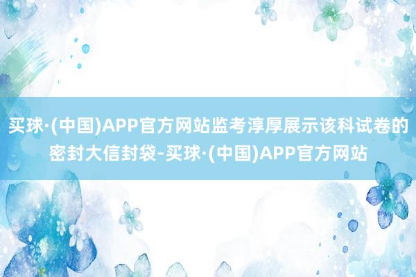 买球·(中国)APP官方网站监考淳厚展示该科试卷的密封大信封袋-买球·(中国)APP官方网站