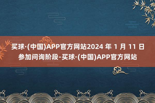 买球·(中国)APP官方网站2024 年 1 月 11 日参加问询阶段-买球·(中国)APP官方网站