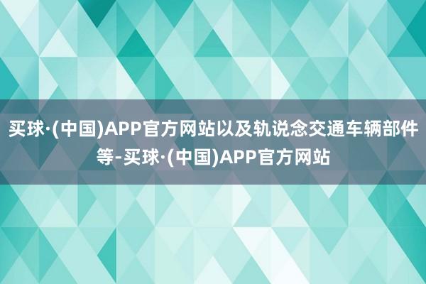 买球·(中国)APP官方网站以及轨说念交通车辆部件等-买球·(中国)APP官方网站