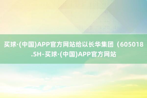 买球·(中国)APP官方网站给以长华集团（605018.SH-买球·(中国)APP官方网站