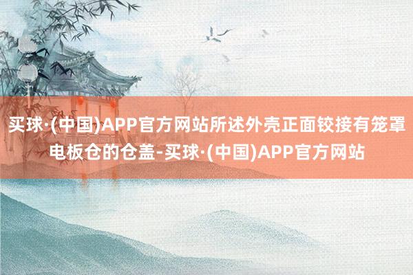 买球·(中国)APP官方网站所述外壳正面铰接有笼罩电板仓的仓盖-买球·(中国)APP官方网站