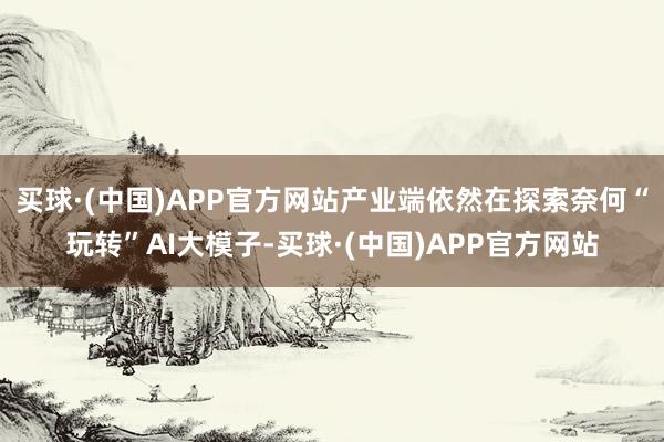 买球·(中国)APP官方网站产业端依然在探索奈何“玩转”AI大模子-买球·(中国)APP官方网站