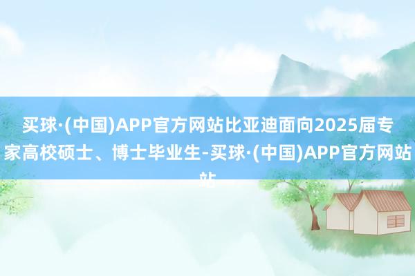 买球·(中国)APP官方网站比亚迪面向2025届专家高校硕士、博士毕业生-买球·(中国)APP官方网站