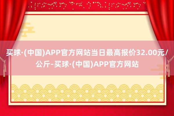 买球·(中国)APP官方网站当日最高报价32.00元/公斤-买球·(中国)APP官方网站