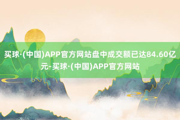 买球·(中国)APP官方网站盘中成交额已达84.60亿元-买球·(中国)APP官方网站