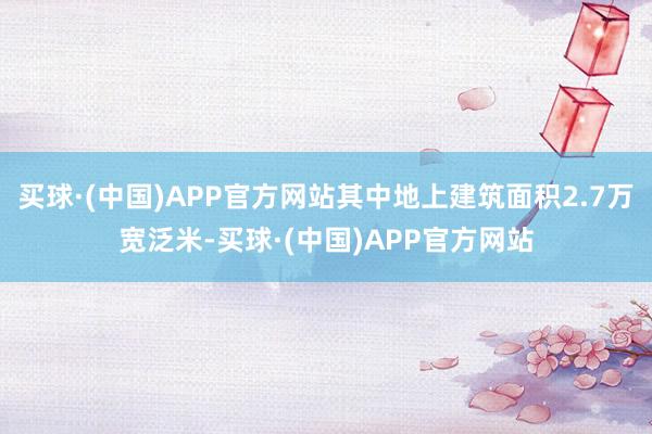 买球·(中国)APP官方网站其中地上建筑面积2.7万宽泛米-买球·(中国)APP官方网站