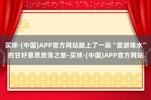 买球·(中国)APP官方网站踏上了一段“爱游珠水”的甘好意思放荡之旅-买球·(中国)APP官方网站