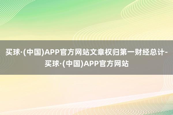 买球·(中国)APP官方网站文章权归第一财经总计-买球·(中国)APP官方网站