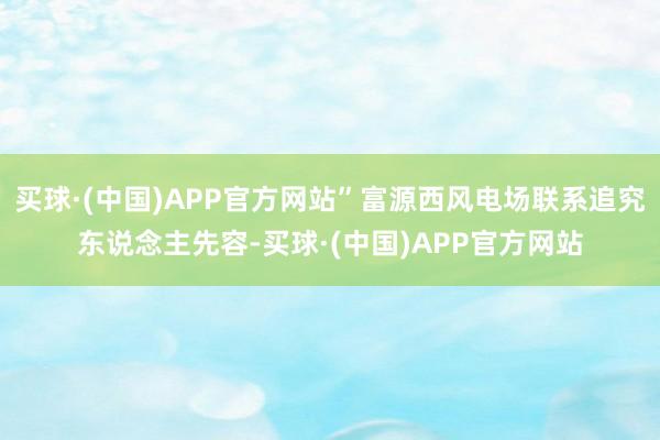 买球·(中国)APP官方网站”富源西风电场联系追究东说念主先容-买球·(中国)APP官方网站