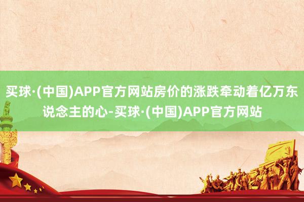 买球·(中国)APP官方网站房价的涨跌牵动着亿万东说念主的心-买球·(中国)APP官方网站