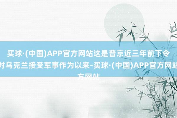 买球·(中国)APP官方网站这是普京近三年前下令对乌克兰接受军事作为以来-买球·(中国)APP官方网站