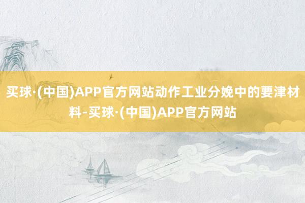 买球·(中国)APP官方网站动作工业分娩中的要津材料-买球·(中国)APP官方网站