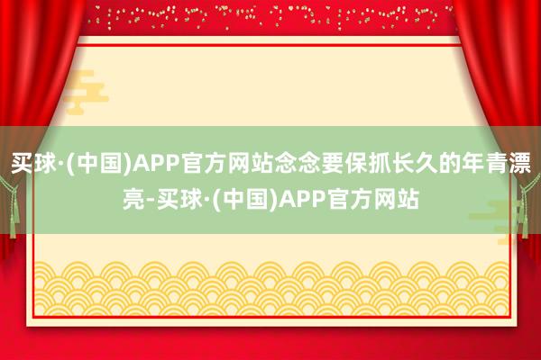 买球·(中国)APP官方网站念念要保抓长久的年青漂亮-买球·(中国)APP官方网站