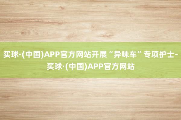 买球·(中国)APP官方网站开展“异味车”专项护士-买球·(中国)APP官方网站