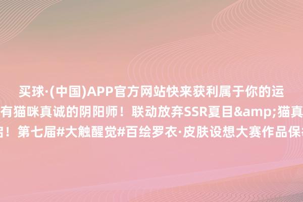 买球·(中国)APP官方网站快来获利属于你的运势祈福吧→各人首批领有猫咪真诚的阴阳师！联动放弃SSR夏目&猫真诚专属召唤四肢行将开启！第七届#大触醒觉#百绘罗衣·皮肤设想大赛作品保举传话第九弹！「阴阳师友东谈主偕行版块创作激勉狡计」现已开启！丰厚现款奖励与精采支配好礼送上→-买球·(中国)APP官方网站