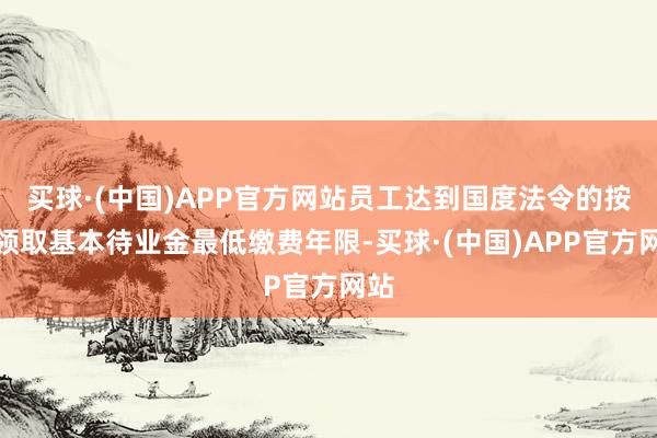 买球·(中国)APP官方网站员工达到国度法令的按月领取基本待业金最低缴费年限-买球·(中国)APP官方网站