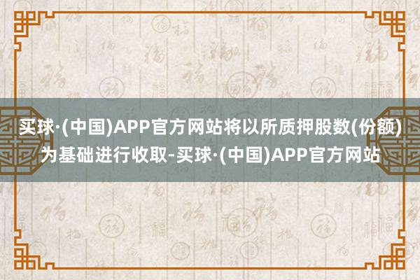 买球·(中国)APP官方网站将以所质押股数(份额)为基础进行收取-买球·(中国)APP官方网站