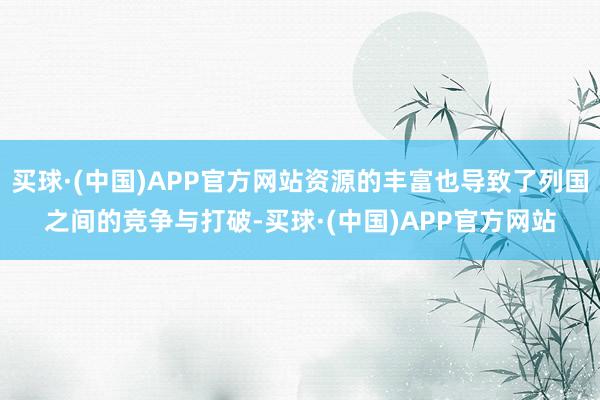 买球·(中国)APP官方网站资源的丰富也导致了列国之间的竞争与打破-买球·(中国)APP官方网站