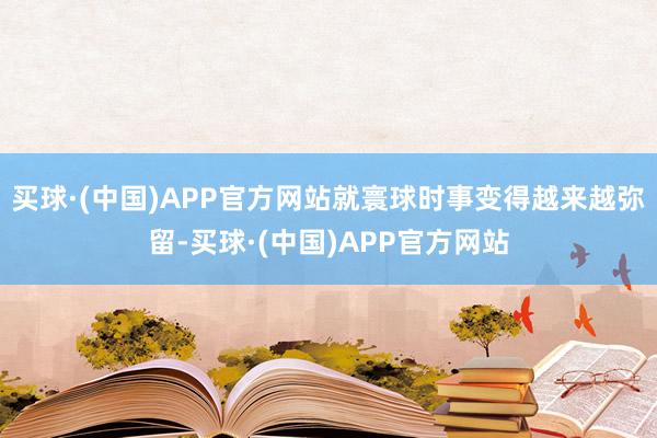 买球·(中国)APP官方网站就寰球时事变得越来越弥留-买球·(中国)APP官方网站