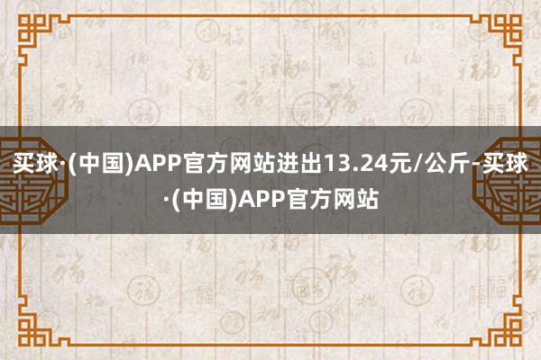 买球·(中国)APP官方网站进出13.24元/公斤-买球·(中国)APP官方网站