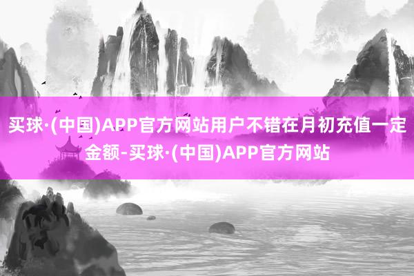 买球·(中国)APP官方网站用户不错在月初充值一定金额-买球·(中国)APP官方网站