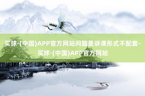 买球·(中国)APP官方网站问题是讲课形式不配套-买球·(中国)APP官方网站