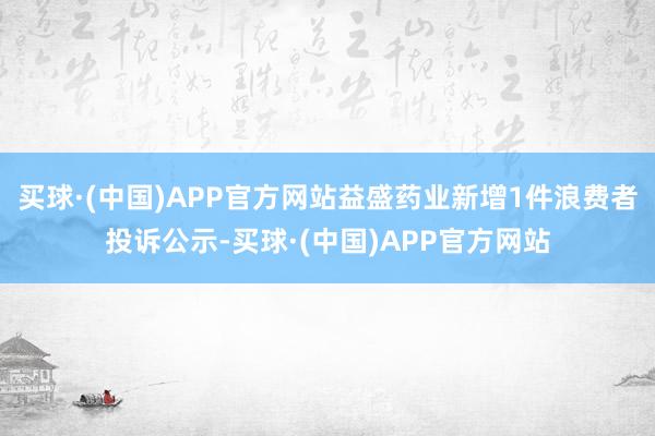 买球·(中国)APP官方网站益盛药业新增1件浪费者投诉公示-买球·(中国)APP官方网站