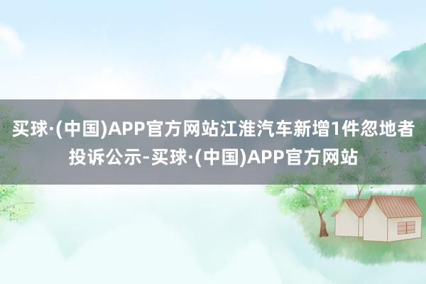 买球·(中国)APP官方网站江淮汽车新增1件忽地者投诉公示-买球·(中国)APP官方网站