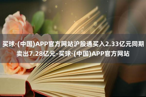 买球·(中国)APP官方网站沪股通买入2.33亿元同期卖出7.28亿元-买球·(中国)APP官方网站