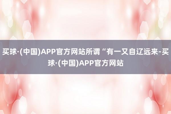 买球·(中国)APP官方网站所谓“有一又自辽远来-买球·(中国)APP官方网站