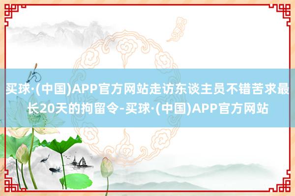 买球·(中国)APP官方网站走访东谈主员不错苦求最长20天的拘留令-买球·(中国)APP官方网站