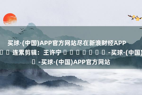 买球·(中国)APP官方网站尽在新浪财经APP            						连累剪辑：王许宁 							-买球·(中国)APP官方网站