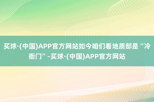 买球·(中国)APP官方网站如今咱们看地质部是“冷衙门”-买球·(中国)APP官方网站