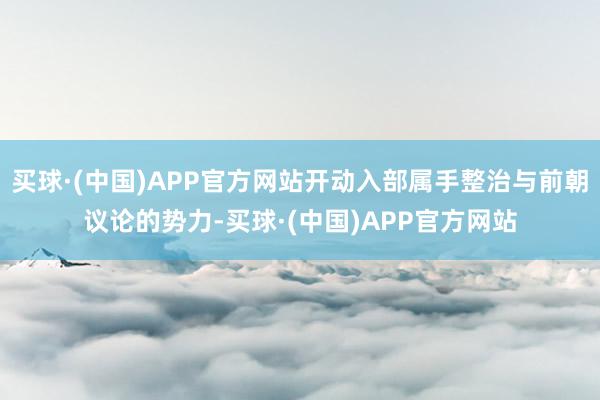 买球·(中国)APP官方网站开动入部属手整治与前朝议论的势力-买球·(中国)APP官方网站