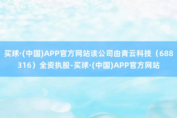 买球·(中国)APP官方网站该公司由青云科技（688316）全资执股-买球·(中国)APP官方网站