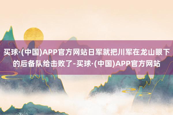 买球·(中国)APP官方网站日军就把川军在龙山眼下的后备队给击败了-买球·(中国)APP官方网站