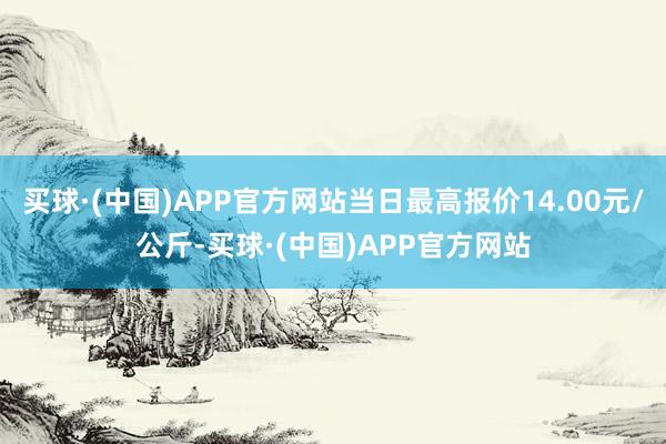 买球·(中国)APP官方网站当日最高报价14.00元/公斤-买球·(中国)APP官方网站