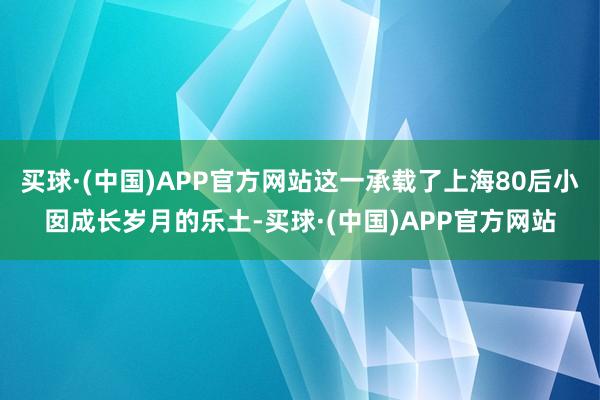 买球·(中国)APP官方网站这一承载了上海80后小囡成长岁月的乐土-买球·(中国)APP官方网站