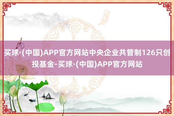 买球·(中国)APP官方网站中央企业共管制126只创投基金-买球·(中国)APP官方网站