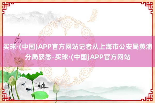 买球·(中国)APP官方网站记者从上海市公安局黄浦分局获悉-买球·(中国)APP官方网站