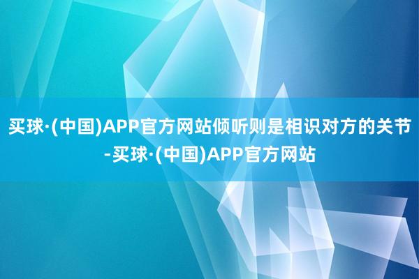 买球·(中国)APP官方网站倾听则是相识对方的关节-买球·(中国)APP官方网站