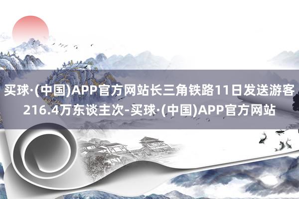 买球·(中国)APP官方网站长三角铁路11日发送游客216.4万东谈主次-买球·(中国)APP官方网站