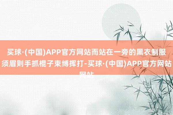 买球·(中国)APP官方网站而站在一旁的黑衣制服须眉则手抓棍子束缚挥打-买球·(中国)APP官方网站