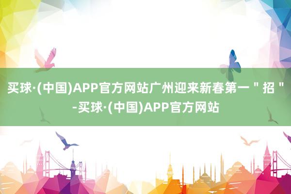 买球·(中国)APP官方网站广州迎来新春第一＂招＂-买球·(中国)APP官方网站