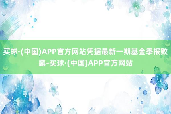 买球·(中国)APP官方网站凭据最新一期基金季报败露-买球·(中国)APP官方网站