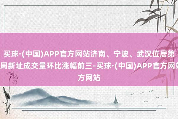 买球·(中国)APP官方网站济南、宁波、武汉位居第7周新址成交量环比涨幅前三-买球·(中国)APP官方网站